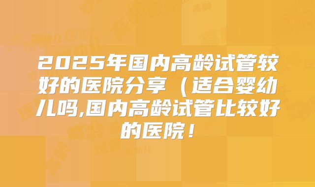 2025年国内高龄试管较好的医院分享(适合婴幼儿吗,国内高龄试管比较好的医院!