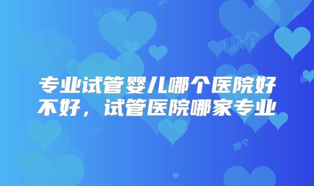 专业试管婴儿哪个医院好不好，试管医院哪家专业
