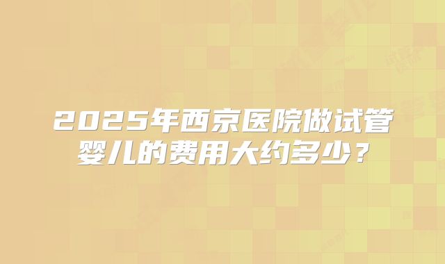 2025年西京医院做试管婴儿的费用大约多少？