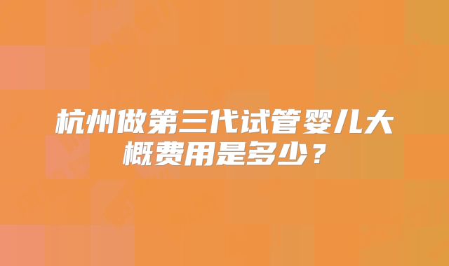 杭州做第三代试管婴儿大概费用是多少?