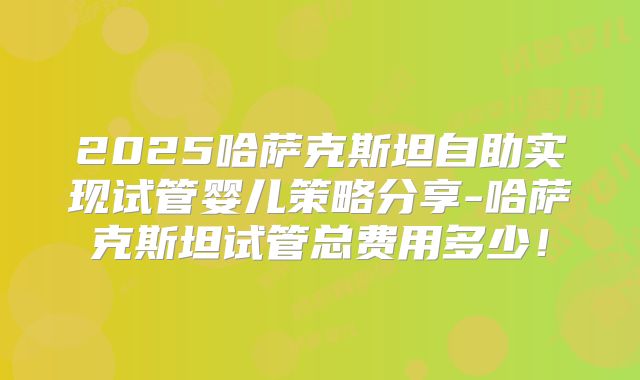 2025哈萨克斯坦自助实现试管婴儿策略分享-哈萨克斯坦试管总费用多少！