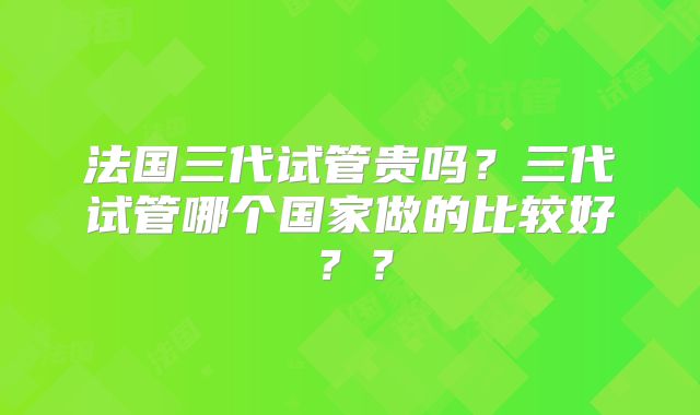 法国三代试管贵吗?三代试管哪个国家做的比较好??