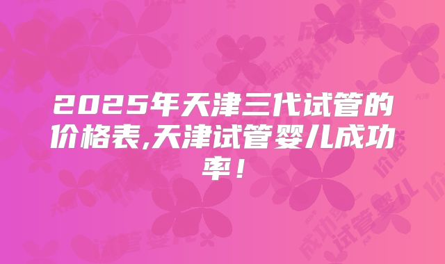 2025年天津三代试管的价格表,天津试管婴儿成功率!
