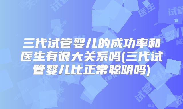 三代试管婴儿的成功率和医生有很大关系吗(三代试管婴儿比正常聪明吗)