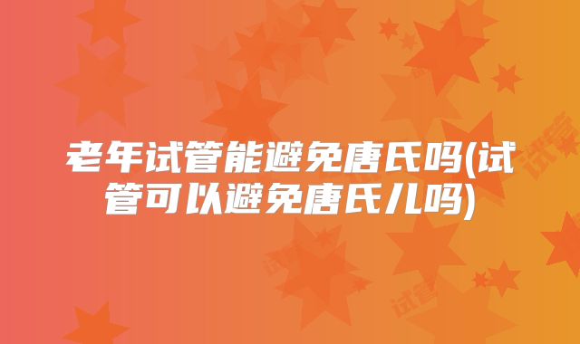 老年试管能避免唐氏吗(试管可以避免唐氏儿吗)