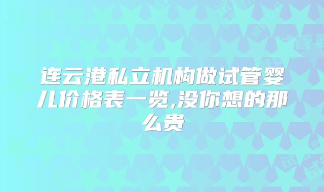 连云港私立机构做试管婴儿价格表一览,没你想的那么贵
