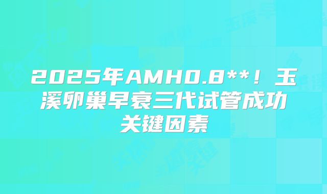 2025年AMH0.8**！玉溪卵巢早衰三代试管成功关键因素