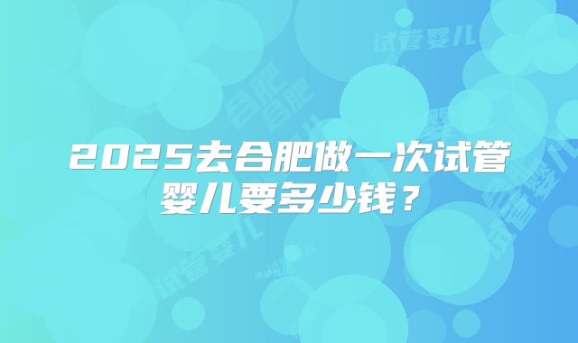 2025去合肥做一次试管婴儿要多少钱?
