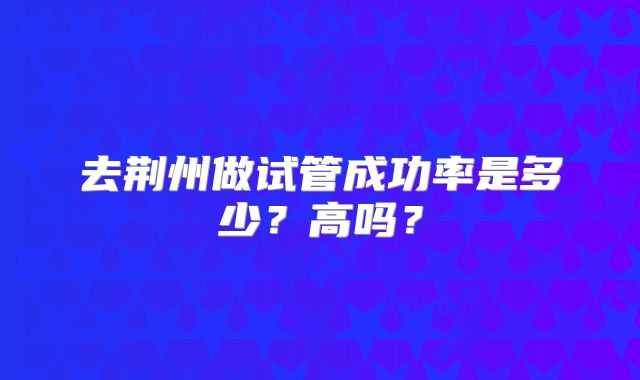 去荆州做试管成功率是多少?高吗?