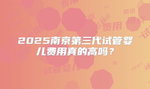 2025南京第三代试管婴儿费用真的高吗?