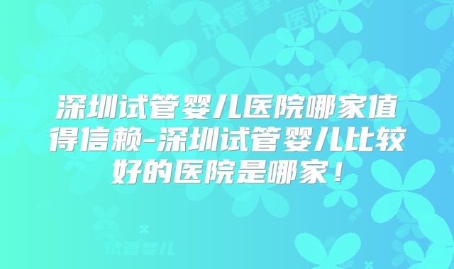 深圳试管婴儿医院哪家值得信赖-深圳试管婴儿比较好的医院是哪家！