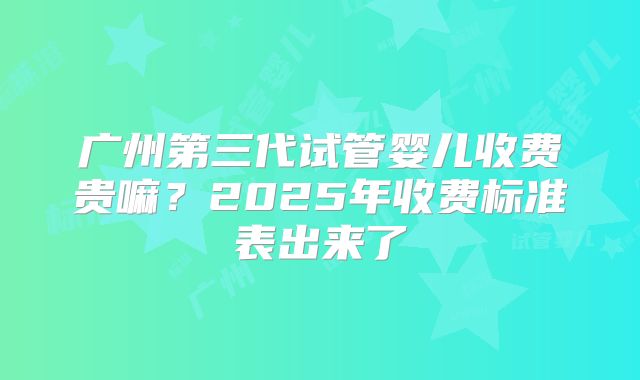 广州第三代试管婴儿收费贵嘛？2025年收费标准表出来了