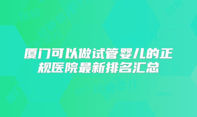 厦门可以做试管婴儿的正规医院最新排名汇总