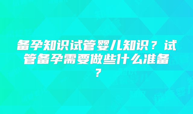 备孕知识试管婴儿知识？试管备孕需要做些什么准备？