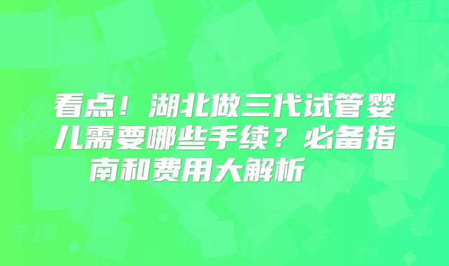 看点！湖北做三代试管婴儿需要哪些手续？必备指南和费用大解析    