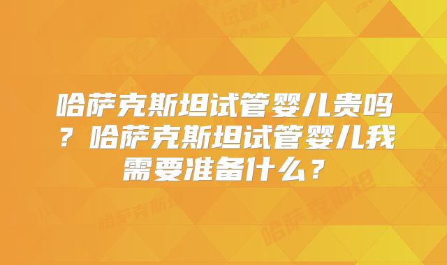 哈萨克斯坦试管婴儿贵吗？哈萨克斯坦试管婴儿我需要准备什么？