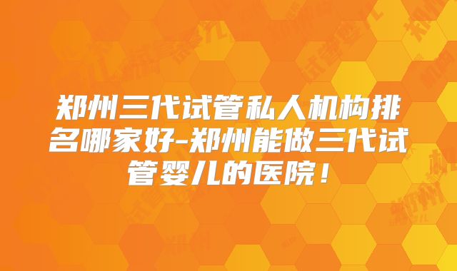 郑州三代试管私人机构排名哪家好-郑州能做三代试管婴儿的医院！