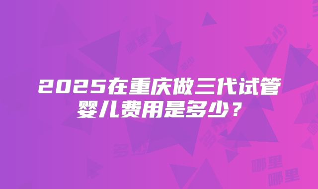 2025在重庆做三代试管婴儿费用是多少？