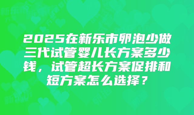 2025在新乐市卵泡少做三代试管婴儿长方案多少钱,试管超长方案促排和短方案怎么选择?