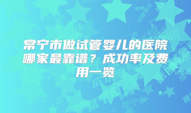 常宁市做试管婴儿的医院哪家最靠谱？成功率及费用一览