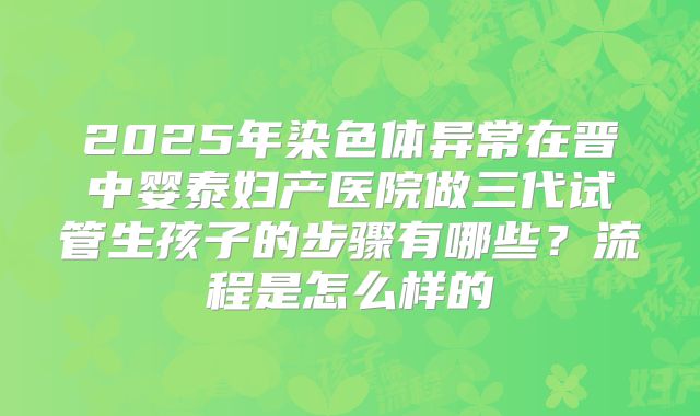 2025年染色体异常在晋中婴泰妇产医院做三代试管生孩子的步骤有哪些?流程是怎么样的