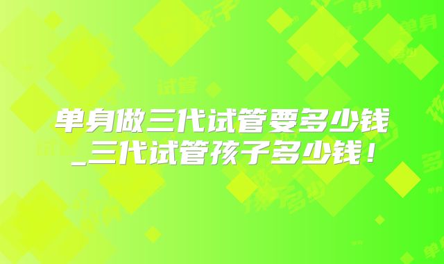 单身做三代试管要多少钱_三代试管孩子多少钱!