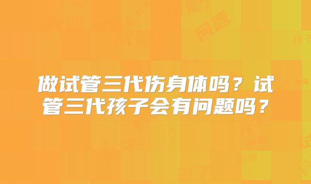 做试管三代伤身体吗？试管三代孩子会有问题吗？