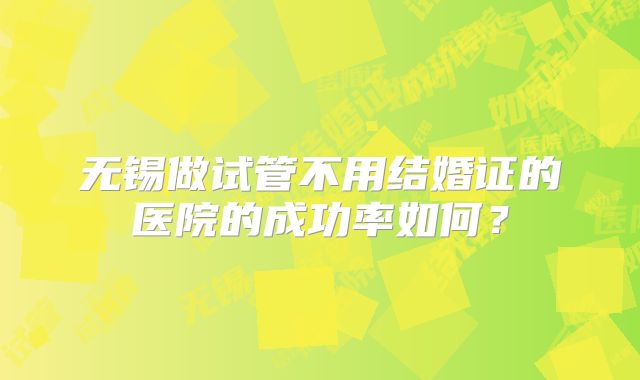 无锡做试管不用结婚证的医院的成功率如何？
