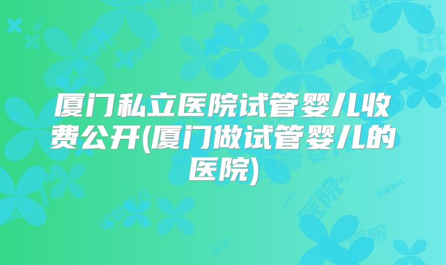 厦门私立医院试管婴儿收费公开(厦门做试管婴儿的医院)