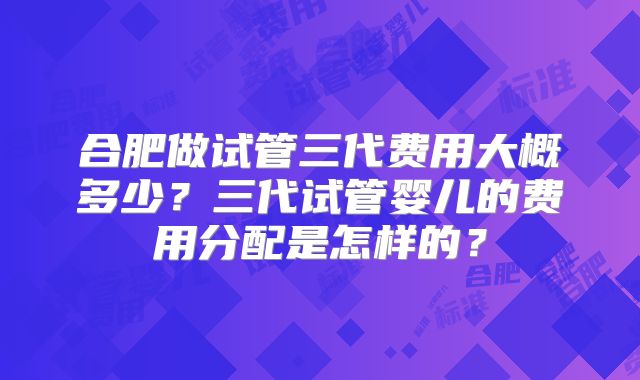 合肥做试管三代费用大概多少?三代试管婴儿的费用分配是怎样的?
