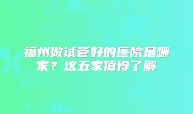 福州做试管好的医院是哪家?这五家值得了解