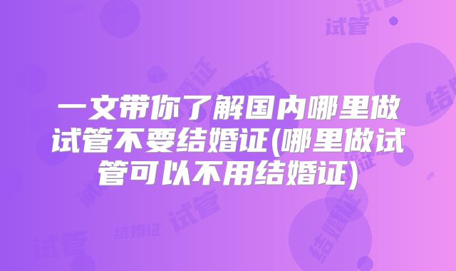 一文带你了解国内哪里做试管不要结婚证(哪里做试管可以不用结婚证)