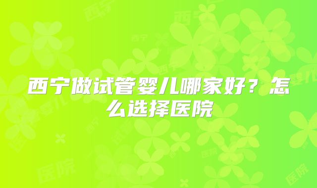 西宁做试管婴儿哪家好？怎么选择医院