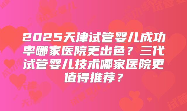 2025天津试管婴儿成功率哪家医院更出色？三代试管婴儿技术哪家医院更值得推荐？