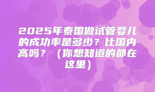 2025年泰国做试管婴儿的成功率是多少?比国内高吗?(你想知道的都在这里)
