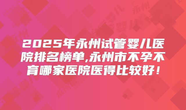 2025年永州试管婴儿医院排名榜单,永州市不孕不育哪家医院医得比较好！