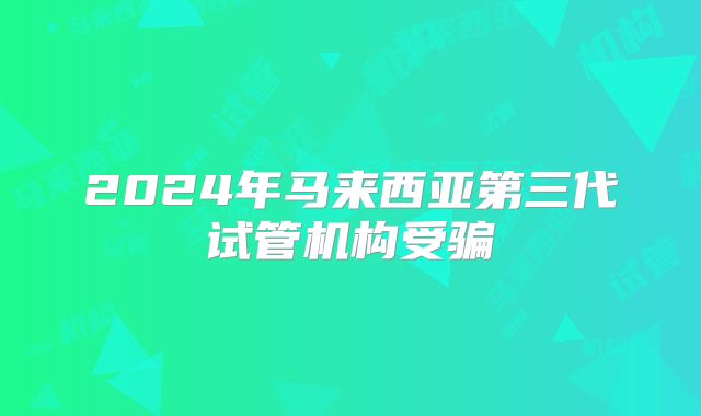 2024年马来西亚第三代试管机构受骗