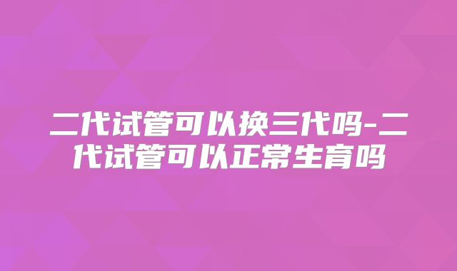 二代试管可以换三代吗-二代试管可以正常生育吗