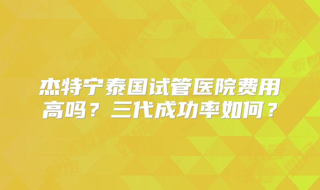 杰特宁泰国试管医院费用高吗?三代成功率如何?