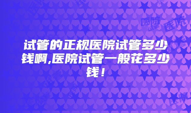 试管的正规医院试管多少钱啊,医院试管一般花多少钱！