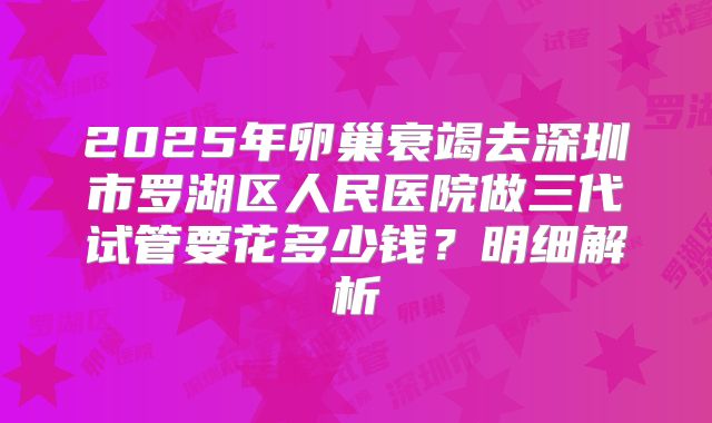 2025年卵巢衰竭去深圳市罗湖区人民医院做三代试管要花多少钱？明细解析
