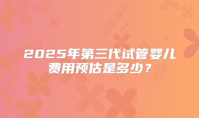 2025年第三代试管婴儿费用预估是多少?