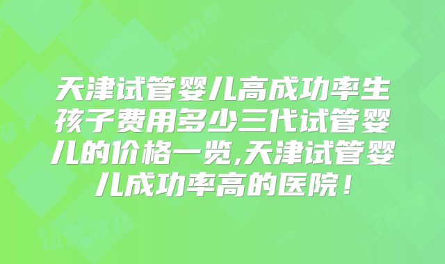 天津试管婴儿高成功率生孩子费用多少三代试管婴儿的价格一览,天津试管婴儿成功率高的医院！