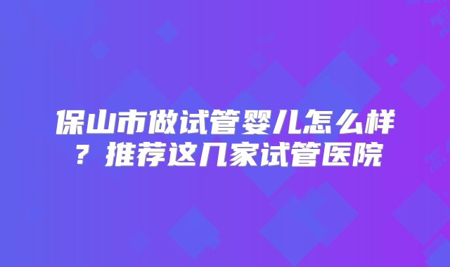 保山市做试管婴儿怎么样？推荐这几家试管医院