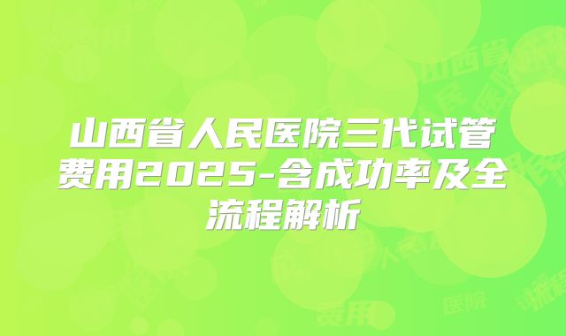 山西省人民医院三代试管费用2025-含成功率及全流程解析