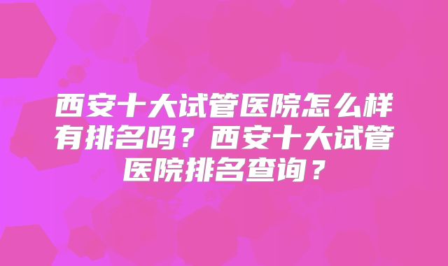 西安十大试管医院怎么样有排名吗？西安十大试管医院排名查询？