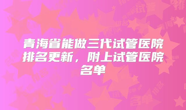 青海省能做三代试管医院排名更新，附上试管医院名单