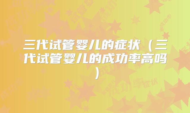 三代试管婴儿的症状（三代试管婴儿的成功率高吗）