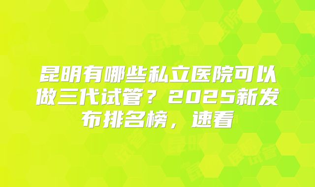昆明有哪些私立医院可以做三代试管？2025新发布排名榜，速看