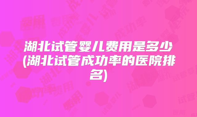 湖北试管婴儿费用是多少(湖北试管成功率的医院排名)